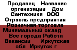 Продавец › Название организации ­ Дом Сантехники, ООО › Отрасль предприятия ­ Розничная торговля › Минимальный оклад ­ 1 - Все города Работа » Вакансии   . Иркутская обл.,Иркутск г.